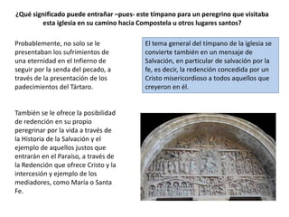 ¿Qué significado puede entrañar –pues- este tímpano para un peregrino que visitaba
esta iglesia en su camino hacia Compostela u otros lugares santos?
Probablemente, no solo se le
presentaban los sufrimientos de
una eternidad en el Infierno de
seguir por la senda del pecado, a
través de la presentación de los
padecimientos del Tártaro.
También se le ofrece la posibilidad
de redención en su propio
peregrinar por la vida a través de
la Historia de la Salvación y el
ejemplo de aquellos justos que
entrarán en el Paraíso, a través de
la Redención que ofrece Cristo y la
intercesión y ejemplo de los
mediadores, como María o Santa
Fe.
El tema general del tímpano de la iglesia se
convierte también en un mensaje de
Salvación, en particular de salvación por la
fe, es decir, la redención concedida por un
Cristo misericordioso a todos aquellos que
creyeron en él.
 