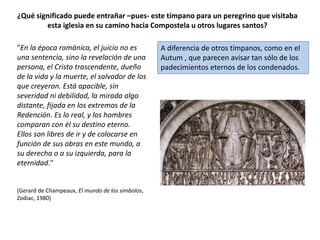 ¿Qué significado puede entrañar –pues- este tímpano para un peregrino que visitaba
esta iglesia en su camino hacia Compostela u otros lugares santos?
A diferencia de otros tímpanos, como en el
Autum , que parecen avisar tan sólo de los
padecimientos eternos de los condenados.
"En la época románica, el juicio no es
una sentencia, sino la revelación de una
persona, el Cristo trascendente, dueño
de la vida y la muerte, el salvador de los
que creyeron. Está apacible, sin
severidad ni debilidad, la mirada algo
distante, fijada en los extremos de la
Redención. Es lo real, y los hombres
comparan con él su destino eterno.
Ellos son libres de ir y de colocarse en
función de sus obras en este mundo, a
su derecha o a su izquierda, para la
eternidad."
(Gerard de Champeaux, El mundo de los símbolos,
Zodiac, 1980)
 