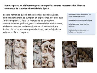 Por otra parte, en el tímpano apreciamos perfectamente representados diversos
elementos de la sociedad feudal de la época.
El clero románico quería dar a entender que la salvación
como la penitencia, se cumplen en el presente. Por ello, esta
"Biblia de piedra", lleva las marcas de los principales
acontecimientos políticos, pero también de las instituciones,
de las costumbres, de la condición social y económica e
incluso de las modas de ropa de la época, y el reflejo de su
cultura profana o sagrada.
Personajes como Carlomagno, los
papas o los emperadores.
Ropajes e instrumentos de la época.
La lucha entre el poder civil y el
religioso.
Los tres estamentos: oratores,
bellatores y laboratores.
 