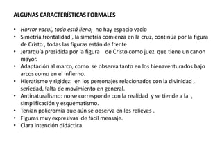 ALGUNAS CARACTERÍSTICAS FORMALES
• Horror vacui, todo está lleno, no hay espacio vacío
• Simetría.frontalidad , la simetría comienza en la cruz, continúa por la figura
de Cristo , todas las figuras están de frente
• Jerarquía presidida por la figura de Cristo como juez que tiene un canon
mayor.
• Adaptación al marco, como se observa tanto en los bienaventurados bajo
arcos como en el infierno.
• Hieratismo y rigidez: en los personajes relacionados con la divinidad ,
seriedad, falta de movimiento en general.
• Antinaturalismo: no se corresponde con la realidad y se tiende a la ,
simplificación y esquematismo.
• Tenían policromía que aún se observa en los relieves .
• Figuras muy expresivas de fácil mensaje.
• Clara intención didáctica.
 