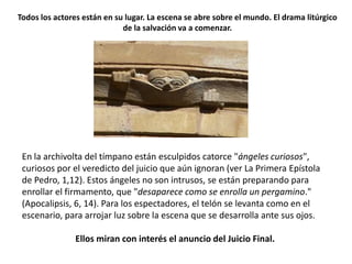 En la archivolta del tímpano están esculpidos catorce "ángeles curiosos",
curiosos por el veredicto del juicio que aún ignoran (ver La Primera Epístola
de Pedro, 1,12). Estos ángeles no son intrusos, se están preparando para
enrollar el firmamento, que "desaparece como se enrolla un pergamino."
(Apocalipsis, 6, 14). Para los espectadores, el telón se levanta como en el
escenario, para arrojar luz sobre la escena que se desarrolla ante sus ojos.
Ellos miran con interés el anuncio del Juicio Final.
Todos los actores están en su lugar. La escena se abre sobre el mundo. El drama litúrgico
de la salvación va a comenzar.
 