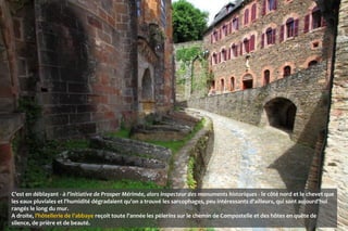 C’est en déblayant - à l’initiative de Prosper Mérimée, alors inspecteur des monuments historiques - le côté nord et le chevet que
les eaux pluviales et l'humidité dégradaient qu'on a trouvé les sarcophages, peu intéressants d'ailleurs, qui sont aujourd'hui
rangés le long du mur.
A droite, l'hôtellerie de l'abbaye reçoit toute l'année les pèlerins sur le chemin de Compostelle et des hôtes en quête de
silence, de prière et de beauté.
 