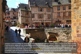 Conques a aussi le privilège de conserver ses fontaines datant de l'époque romane, toutes conçues sur le même modèle.
L'eau de source captée par une canalisation de pierre se déverse dans un réservoir souterrain maçonné et couvert d'une
voûte en berceau ; l'accès se fait sur la rue par une ouverture en plein cintre. Au XIIe siècle, le Guide des pèlerins de
Saint-Jacques de Compostelle signalait ainsi la fontaine du Plô en contrebas de la place de l'église : « Devant la porte de
la basilique coule une source excellente dont les vertus sont plus admirables encore qu'on ne peut le dire ». Son
réservoir s'enfonce sous le sol de la place jusqu'à hauteur du portail de l'abbatiale.
 