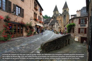 Le bourg de Conques est venu peu à peu se greffer autour de l’abbatiale et du monastère, véritable poumon économique
de la région au Moyen-Âge. Avec ses ruelles étroites et escarpées, ses nombreuses fontaines, son pont pavé, ses vestiges
de remparts et ses porte fortifiées, ses maisons médiévales en lauzes, schistes ou grès, Conques est un vrai musée.
 