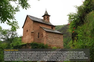 Chapelle Saint Roch.
Perchée sur son éperon rocheux et autrefois placée sous le vocable de Notre-Dame, la chapelle Saint Roch rappelle
l’existence jadis en ces lieux du château primitif de Conques. Dans son gros œuvre, l’édifice actuel date du XVe siècle,
mais la sacristie accolée plus ancienne subsiste, caractérisée par une maçonnerie dite “en arête de poisson”. A noter
l’existence, sous la chapelle, d’une curieuse cavité creusée à même le rocher, abritant deux bassins. De cette plate-forme
naturelle, l’on découvre un magnifique panorama sur le village de Conques, étagé sur la pente.
 