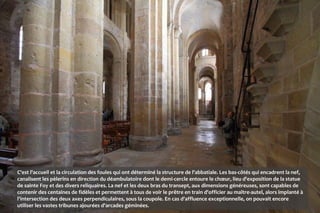 C'est l'accueil et la circulation des foules qui ont déterminé la structure de l'abbatiale. Les bas-côtés qui encadrent la nef,
canalisent les pèlerins en direction du déambulatoire dont le demi-cercle entoure le chœur, lieu d'exposition de la statue
de sainte Foy et des divers reliquaires. La nef et les deux bras du transept, aux dimensions généreuses, sont capables de
contenir des centaines de fidèles et permettent à tous de voir le prêtre en train d'officier au maître-autel, alors implanté à
l'intersection des deux axes perpendiculaires, sous la coupole. En cas d'affluence exceptionnelle, on pouvait encore
utiliser les vastes tribunes ajourées d'arcades géminées.
 