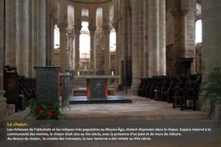 Le chœur.
Les richesses de l’abbatiale et les reliques très populaires au Moyen-Âge, étaient disposées dans le chœur. Espace réservé à la
communauté des moines, le chœur était clos au XIe siècle, avec la présence d’un jubé et de murs de clôture.
Au-dessus du chœur, la croisée des transepts, la tour lanterne a été refaite au XVe siècle.
 