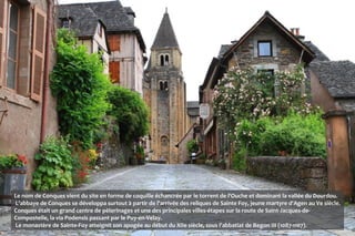 Le nom de Conques vient du site en forme de coquille échancrée par le torrent de l'Ouche et dominant la vallée du Dourdou.
L'abbaye de Conques se développa surtout à partir de l'arrivée des reliques de Sainte Foy, jeune martyre d'Agen au Ve siècle.
Conques était un grand centre de pèlerinages et une des principales villes-étapes sur la route de Saint-Jacques-de-
Compostelle, la via Podensis passant par le Puy-en-Velay.
Le monastère de Sainte-Foy atteignit son apogée au début du XIIe siècle, sous l'abbatiat de Begon III (1087-1107).
 