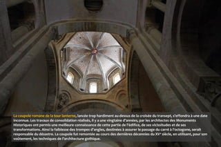 La coupole romane de la tour lanterne, lancée trop hardiment au-dessus de la croisée du transept, s'effondra à une date
inconnue. Les travaux de consolidation réalisés, il y a une vingtaine d'années, par les architectes des Monuments
Historiques ont permis une meilleure connaissance de cette partie de l'édifice, de ses vicissitudes et de ses
transformations. Ainsi la faiblesse des trompes d'angles, destinées à assurer le passage du carré à l'octogone, serait
responsable du désastre. La coupole fut remontée au cours des dernières décennies du XVe
siècle, en utilisant, pour son
voûtement, les techniques de l'architecture gothique.
 