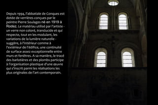 Depuis 1994, l'abbatiale de Conques est
dotée de verrières conçues par le
peintre Pierre Soulages né en 1919 à
Rodez. Le matériau utilisé par l'artiste -
un verre non coloré, translucide et qui
respecte, tout en les modulant, les
variations de la lumière naturelle -
suggère, à l'intérieur comme à
l'extérieur de l'édifice, une continuité
de surface assez exceptionnelle entre
murs et fenêtres. A sa manière, le tracé
des barlotières et des plombs participe
à l'organisation plastique d'une œuvre
qui s'inscrit parmi les réalisations les
plus originales de l'art contemporain.
 
