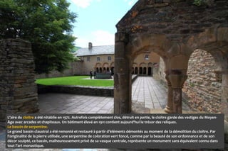 L’aire du cloitre a été rétablie en 1972. Autrefois complètement clos, détruit en partie, le cloitre garde des vestiges du Moyen-
Âge avec arcades et chapiteaux. Un bâtiment élevé en 1911 contient aujourd’hui le trésor des reliques.
Le bassin de serpentine.
Le grand bassin claustral a été remonté et restauré à partir d'éléments démontés au moment de la démolition du cloître. Par
l'originalité de la pierre utilisée, une serpentine de coloration vert foncé, comme par la beauté de son ordonnance et de son
décor sculpté, ce bassin, malheureusement privé de sa vasque centrale, représente un monument sans équivalent connu dans
tout l'art monastique.
 