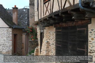 L'originalité de Conques réside aussi dans ses façades à colombages, édifiées selon une même technique, depuis le XVe siècle
au moins jusqu'aux environs de 1900 : des pans de bois disposés en oblique ou en X avec un remplissage de schiste. Les plus
belles façades ont deux étages en encorbellement, supportées par des poutres aux têtes taillées en console.
 