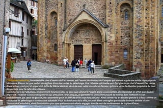 L'abbatiale Sainte-Foy, incontestable chef-d'œuvre de l'art roman, est l'œuvre des moines de Conques qui avaient acquis une solide réputation de
bâtisseurs. Elle est le type parfait des églises dites des routes du pèlerinage. Une richesse spirituelle est à l'origine de ce chef d'œuvre : les restes
d'une enfant martyre, ici apportés à la fin du IXème siècle et vénérés avec cette intensité de ferveur qui caractérise la dévotion populaire du haut
Moyen Age pour le culte des reliques.
L'architecture de l'abbatiale, éminemment fonctionnelle, ne peut que satisfaire l'esprit. Dans sa conception, elle répondait en effet à un double
impératif : recevoir la masse des pèlerins qui affluaient vers Conques, et permettre à une communauté de moines dont l'effectif n'avait
probablement pas cessé de grossir, de s'assembler pour les offices divins sept fois par jour. Ainsi Sainte-Foy a-t-elle été pensée à la fois comme un
sanctuaire de pèlerinage et comme une abbatiale. Pour les habitants de la ville, on avait élevé une église paroissiale distincte dédiée à Saint-
Thomas de Cantorbéry, dont il ne subsiste plus que quelques contreforts engagés dans le mur de soutènement de la place Chirac.
 