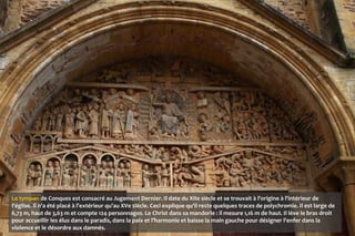 Le tympan de Conques est consacré au Jugement Dernier. Il date du XIIe siècle et se trouvait à l'origine à l'intérieur de
l'église. Il n'a été placé à l'extérieur qu'au XVe siècle. Ceci explique qu'il reste quelques traces de polychromie. Il est large de
6,73 m, haut de 3,63 m et compte 124 personnages. Le Christ dans sa mandorle : il mesure 1,16 m de haut. Il lève le bras droit
pour accueillir les élus dans le paradis, dans la paix et l’harmonie et baisse la main gauche pour désigner l'enfer dans la
violence et le désordre aux damnés.
 