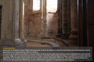 Le déambulatoire.
Sanctuaire et abbatial à la fois, l’édifice devait pouvoir recevoir de nombreux pèlerins et permettre leur cheminement, tout en
garantissant aux moines prières, silence et clôture.
Le chemin de circulation des pèlerins commence dans la nef et ses bas-côtés, puis continue dans le déambulatoire qui encercle
le chœur. Siège de la communauté des moines, le chœur contenait au Moyen-Âge les reliques. Les pèlerins pouvaient ainsi s’en
approcher et se recueillir. Quatre grilles de ferronneries romanes, fabriquées d’après le « Livre des miracles de Sainte Foy »
avec les fers des prisonniers libérés par la sainte, délimitent en spirales et arabesques les deux espaces.
 