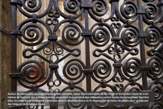 Autour du sanctuaire, les magnifiques grilles romanes, faites d'enroulements de fer forgé et terminées à près de trois
mètres de haut par des pointes acérées, assuraient la protection des reliquaires contre toutes les convoitises. Derrière
elles, les pèlerins se trouvaient cantonnés dans le déambulatoire où ils disposaient de bancs de pierre pour se reposer
des fatigues de la longue route.
 
