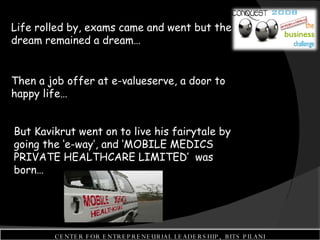 Life rolled by, exams came and went but the dream remained a dream…  Then a job offer at e-valueserve, a door to happy life…  But Kavikrut went on to live his fairytale by going the ‘e-way’, and ‘MOBILE MEDICS PRIVATE HEALTHCARE LIMITED’  was born… CENTER FOR ENTREPRENEURIAL LEADERSHIP,  BITS PILANI 