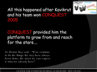 All this happened after Kavikrut and his team won  CONQUEST 2005 CONQUEST  provided him the platform to grow from and reach for the stars…. As Dennis Bay said – “If we continue to do the things the way have always been done, the most we can expect is what we already have”. CENTER FOR ENTREPRENEURIAL LEADERSHIP,  BITS PILANI 