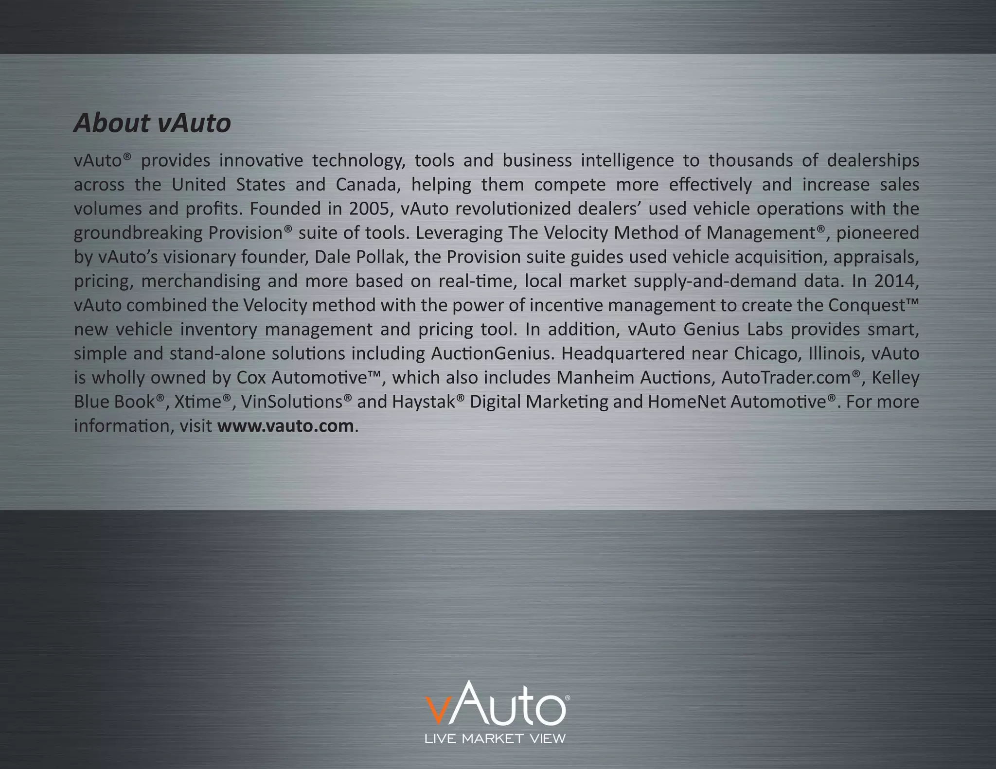 vAuto® provides innovative technology, tools and business intelligence to thousands of dealerships
across the United States and Canada, helping them compete more effectively and increase sales
volumes and profits. Founded in 2005, vAuto revolutionized dealers’ used vehicle operations with the
groundbreaking Provision® suite of tools. Leveraging The Velocity Method of Management®, pioneered
by vAuto’s visionary founder, Dale Pollak, the Provision suite guides used vehicle acquisition, appraisals,
pricing, merchandising and more based on real-time, local market supply-and-demand data. In 2014,
vAuto combined the Velocity method with the power of incentive management to create the Conquest™
new vehicle inventory management and pricing tool. In addition, vAuto Genius Labs provides smart,
simple and stand-alone solutions including AuctionGenius. Headquartered near Chicago, Illinois, vAuto
is wholly owned by Cox Automotive™, which also includes Manheim Auctions, AutoTrader.com®, Kelley
Blue Book®, Xtime®, VinSolutions® and Haystak® Digital Marketing and HomeNet Automotive®. For more
information, visit www.vauto.com.
About vAuto
 