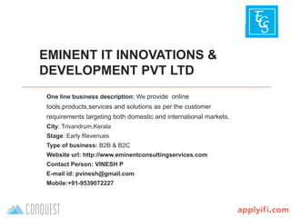 B-Plan template by
EMINENT IT INNOVATIONS &
DEVELOPMENT PVT LTD
One line business description: We provide online
tools,products,services and solutions as per the customer
requirements targeting both domestic and international markets.
City: Trivandrum,Kerala
Stage: Early Revenues
Type of business: B2B & B2C
Website url: http://www.eminentconsultingservices.com
Contact Person: VINESH P
E-mail id: pvinesh@gmail.com
Mobile:+91-9539072227
 