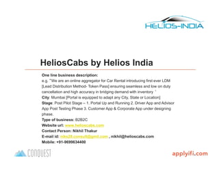 B-Plan template by
HeliosCabs by Helios India
One line business description:
e.g. “We are an online aggregator for Car Rental introducing first ever LDM
[Lead Distribution Method- Token Pass] ensuring seamless and low on duty
cancellation and high accuracy in bridging demand with inventory ‘
City: Mumbai [Portal is equipped to adapt any City, State or Location]
Stage: Post Pilot Stage – 1. Portal Up and Running 2. Driver App and Advisor
App Post Testing Phase 3. Customer App & Corporate App under designing
phase.
Type of business: B2B2C
Website url: www.helioscabs.com
Contact Person: Nikhil Thakur
E-mail id: niks28.consult@gmil.com , nikhil@helioscabs.com
Mobile: +91-9699634400
 