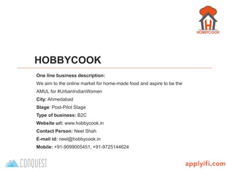B-Plan template by
HOBBYCOOK
One line business description:
We aim to the online market for home-made food and aspire to be the
AMUL for #UrbanIndianWomen
City: Ahmedabad
Stage: Post-Pilot Stage
Type of business: B2C
Website url: www.hobbycook.in
Contact Person: Neel Shah
E-mail id: neel@hobbycook.in
Mobile: +91-9099005451, +91-9725144624
 