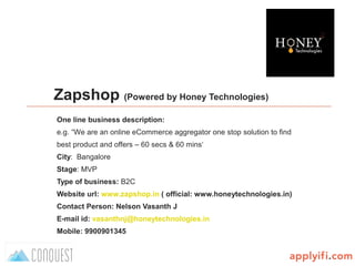 B-Plan template by
Zapshop (Powered by Honey Technologies)
One line business description:
e.g. “We are an online eCommerce aggregator one stop solution to find
best product and offers – 60 secs & 60 mins‘
City: Bangalore
Stage: MVP
Type of business: B2C
Website url: www.zapshop.in ( official: www.honeytechnologies.in)
Contact Person: Nelson Vasanth J
E-mail id: vasanthnj@honeytechnologies.in
Mobile: 9900901345
 