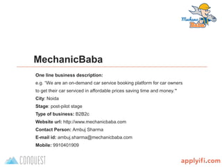 B-Plan template by
MechanicBaba
One line business description:
e.g. “We are an on-demand car service booking platform for car owners
to get their car serviced in affordable prices saving time and money.’’
City: Noida
Stage: post-pilot stage
Type of business: B2B2c
Website url: http://www.mechanicbaba.com
Contact Person: Ambuj Sharma
E-mail id: ambuj.sharma@mechanicbaba.com
Mobile: 9910401909
 