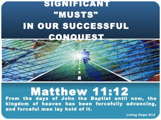 SIGNIFICANT  &quot;MUSTS&quot;  IN OUR SUCCESSFUL  CONQUEST   Matthew 11:12 From the days of John the Baptist until now, the kingdom of heaven has been forcefully advancing, and forceful men lay hold of it. Living Hope G12 