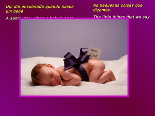 Um dia ensolarado quando nasce    As pequenas coisas que
um bebê                           dizemos

A sunny day, when a baby’s born   The little things that we say
 