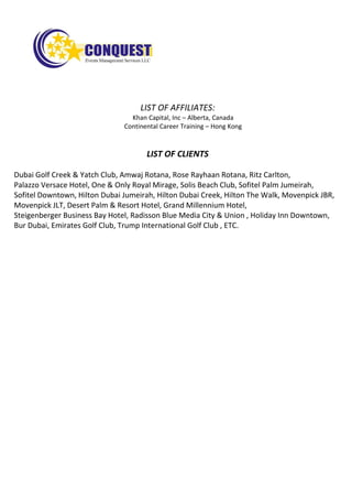LIST OF AFFILIATES:
Khan Capital, Inc – Alberta, Canada
Continental Career Training – Hong Kong
LIST OF CLIENTS
Dubai Golf Creek & Yatch Club, Amwaj Rotana, Rose Rayhaan Rotana, Ritz Carlton,
Palazzo Versace Hotel, One & Only Royal Mirage, Solis Beach Club, Sofitel Palm Jumeirah,
Sofitel Downtown, Hilton Dubai Jumeirah, Hilton Dubai Creek, Hilton The Walk, Movenpick JBR,
Movenpick JLT, Desert Palm & Resort Hotel, Grand Millennium Hotel,
Steigenberger Business Bay Hotel, Radisson Blue Media City & Union , Holiday Inn Downtown,
Bur Dubai, Emirates Golf Club, Trump International Golf Club , ETC.
 