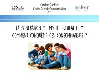 Caroline Gonfrier
Chaire Grande Consommation
2015
La Génération Y : Mythe ou réalité ?
Comment conquérir ces consommateurs ?
 