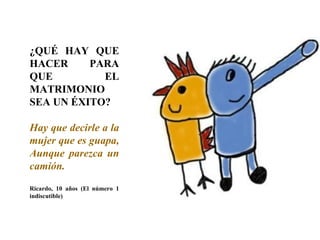 ¿QUÉ HAY QUE HACER PARA QUE EL MATRIMONIO SEA UN ÉXITO? Hay que decirle a la mujer que es guapa, Aunque parezca un camión. Ricardo, 10 años (El número 1 indiscutible)‏ 