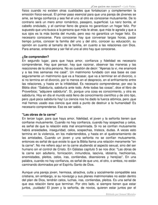 ¿Con quien me casare? – Luis Palau
físico   cuando   no   existen   otras   cualidades   que   fortalezcan   y   complementen   la 
emoción físico­sexual. El primer paso esencial para que una pareja de jóvenes se 
ame, se tenga confianza y sea fiel el uno al otro es conocerse mutuamente. De lo 
contrario será un mero amor romántico, pasajero, superficial. La nariz bonita, el 
cabello ondulado, y el caminar lleno de gracia no garantizan un hogar feliz. Por 
supuesto que uno busca a la persona que más le atrae, que más le agrada y que a 
sus ojos es la más bonita del mundo, pero eso no garantiza un hogar feliz. Es 
necesario   conocerse.   Para   conocerse   hay   que   conversar   largas   horas,   pasar 
tiempo   juntos,  conocer  la  familia   del   uno   y  del   otro,  conocer  su  educación,  su 
opinión en cuanto al tamaño de la familia, en cuanto a las relaciones con Dios. 
Para amarse, entenderse y ser fiel el uno al otro hay que conocerse.

¿Se comprenden?
En   segundo   lugar,   para   que   haya   amor,   confianza   y   fidelidad   es   necesario 
comprenderse.   Hay   que   pensar,   hay   que   razonar,   observar   las   maneras   y   las 
reacciones de la otra persona. No es cuestión de decir: "Apenas la vi, me enamoré 
y a las tres semanas me casé". Un matrimonio fundado con esa base es casi 
seguramente un matrimonio que va a fracasar, que va a terminar en el divorcio, o 
si no termina en el divorcio, por lo menos en el desprecio, en el enfriamiento entre 
las relaciones, y hasta en la infidelidad. Es necesario comprenderse; por eso la 
Biblia dice: "Sabiduría, sabiduría ante todo. Ante todas las cosas”, dice el libro de 
Proverbios; "adquiere sabiduría". Sí, porque una cosa es conocimiento, y otra es 
sabiduría. Hoy en día el mundo está lleno de conocimiento científico y de otro tipo, 
pero ¡qué poca sabiduría hay! La ciencia nos ha dado la fuerza atómica, pero ¡que 
mal hemos usado esa ciencia que está a punto de destruir a la humanidad! Es 
necesario comprenderse. Eso es ser sabio. 

"Las obras de la carne" 
En tercer lugar, para que haya amor, fidelidad, el joven y la señorita tienen que 
confiarse mutuamente. Cuando no hay confianza, cuando hay sospechas y celos, 
es señal de que la relación esta mal encaminada. Si no se confían mutuamente 
habrá ansiedades, inseguridad, celos, sospechas, tristeza, dudas. A veces esto 
termina en la violencia, en los malentendidos, y hasta en el quebrantamiento de 
las   amistades,   Cuando   un   joven   y   una   señorita   no   se   confían   mutuamente, 
entonces es señal de que existe lo que la Biblia llama una relación meramente "en 
la carne". No me refiero aquí en la carne aludiendo al aspecto sexual, sino del ser 
humano sin el control de Cristo. En Gálatas capítulo 5 se nos dice: "Las obras de 
la   carne   son   adulterio,   fornicación,   inmundicia,   lascivia,   idolatría,   hechicerías, 
enemistades,   pleitos,   celos,   iras,   contiendas,   disensiones   y   herejías".   En   una 
palabra, cuando no hay confianza, es señal de que uno, el otro, o ambos, no están 
caminando dominados por el Espíritu Santo de Dios. 

Aunque una pareja joven, hermosa, atractiva, culta y socialmente compatible sea 
cristiana, sin embargo, si su noviazgo y sus planes matrimoniales no están dentro 
del plan de Dios, tendrán celos, luchas, iras, contiendas, pleitos. Es una señal de 
que esa relación tiene que terminar. Por otro lado, si siempre tienen que estar 
juntos,   ¡cuidado!   El   joven   y   la   señorita,   de   novios,   quieren   estar   juntos   por   el 

                                                                              Editado por Ismael Morales
 