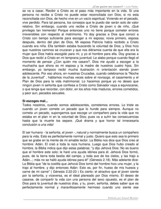 ¿Con quien me casare? – Luis Palau
se   va   a   casar.   Recibir   a   Cristo   es   el   paso   más   importante   en   la   vida.   Si   una 
persona   no   recibe   a   Cristo   no   puede   estar   reconciliada   con   Dios;   si   no   esta 
reconciliada con Dios, de hecho vive en un vacío espiritual. Viviendo en el pecado, 
vive perdido. Para tal persona, los consejos que le puedo dar serán solo de valor 
relativo.   Sin   embargo,   cuando   uno   recibe   a   Cristo   de   joven   o   de   niño,   ¡Qué 
privilegio   tan   tremendo!  Porque   entonces  uno   no  tiene  porque   cometer errores 
irreversibles   con   respecto   al   matrimonio.   Yo   doy   gracias   a   Dios   que   conocí   a 
Cristo   con   tiempo   suficiente   para   escoger   a   mi   esposa;   novia   primero,   esposa 
después,   dentro   del   plan   de   Dios.   Mi   esposa   Patricia   había   recibido   a   Cristo 
cuando era niña. Ella también estaba buscando la voluntad de Dios; y Dios hizo 
que nuestros caminos se cruzaran y que nos diéramos cuenta de que ella era la 
mujer que Dios había escogido para mi, y yo el hombre para ella. Doy gracias a 
Dios que recibí a Cristo en mi temprana juventud. Le alabo porque cuando llegó el 
momento   de   pensar   ¿Con   quién   me   casare?,   Dios   me   ayudó   a   escoger   a   la 
muchacha   que   ahora   es   mi   esposa   y   la   madre   de   nuestros   cuatro   hijos.   Sin 
embargo,   yo   tampoco   recibí   mucha   ilustración   ni   orientación   siendo   joven 
adolescente. Por eso ahora, en nuestras Cruzadas, cuando celebramos la "Noche 
de la Juventud" , hablamos muchas veces sobre el noviazgo, el casamiento y el 
Plan   de   Dios   para   la   vida   matrimonial.   Lo   hacemos   porque   yo   no   deseo   que 
ningún joven ni señorita que confiesa a Cristo como Salvador vaya a equivocarse, 
o que tenga que recordar, con dolor, en los años más maduros, errores cometidos, 
y peor aun, pecados sexuales. 

Si escoges mal... 
Todos   nosotros,   cuando   somos   adolescentes,   cometemos   errores.   Lo   triste   es 
cuando   un   joven   comete   un   pecado   que   lo   hunde   para   siempre.   Aunque   no 
cometa un pecado, supongamos que escoge un compañero para la vida que no 
estaba en el plan ni en la voluntad de Dios; pues va a sufrir las consecuencias 
hasta   que   la   muerte   los   separe.   ¡Qué   drama   y   que   horror   tal   innecesaria 
conclusión a una vida! 

El ser humano ­ la señorita, el joven ­, natural y normalmente busca un compañero 
para la vida. Esto es perfectamente normal y justo. Quiero que esto sea lo primero 
que se grabe en la mente de mi amable lector. La Biblia nos dice que Dios creo al 
hombre: Adán. El creó a toda la raza humana. Luego que Dios hubo creado al 
hombre, la Biblia indica que dijo estas palabras: "y dijo Jehová Dios: No es bueno 
que el hombre este solo; le haré una ayuda idónea para él. Jehová Dios formó, 
pues, de la tierra toda bestia del campo, y toda ave de los cielos, y las trajo a 
Adán...; más no se halló ayuda idónea para él" (Génesis 2.18). Más adelante dice: 
La Biblia que "de la costilla que Jehová Dios tomó del hombre hizo una mujer, y la 
trajo al hombre. y dijo entonces Adán: Esto es, por fin, hueso de mis huesos y 
carne de mi carne" ( Génesis 2.22­23 ) Es cierto: el atractivo que el joven siente 
por la señorita, y viceversa, es el ideal planeado por Dios mismo. El deseo de 
casarse, de compartir la vida con una persona del sexo opuesto, es el plan de 
Dios para la juventud de nuestros días. y tu, joven, señorita, debes saber que es 
perfectamente   normal   y   maravillosamente   hermoso   cuando   uno   siente   ese 


                                                                               Editado por Ismael Morales
 