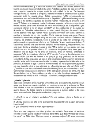 ¿Con quien me casare? – Luis Palau
un cristiano verdadero, y si estas de novio o con deseos de casarte, esta es una 
buena prueba de la genuinidad de tu amor. “¿Estas orgulloso de esta joven?" Es 
una   pregunta   importante   porque   revela   la   profundidad   de   tu   ser.   Sé   honesto 
contigo mismo. Al hacerte la pregunta, háztelo con toda la sinceridad que puedas 
presentar   ante   tu   propia   alma.   Debes   preguntarte:   "¿Me   avergonzaría   de 
presentarle esta señorita al Presidente de la Republica? ¿Me sentiría avergonzado 
de   ella   o   me   sentiría   orgulloso   de   decirle:  'Señor  Presidente,  le   presento  a   mi 
novia’?" Esta es una pregunta crucial. La tercera pregunta La tercera pregunta que 
debes hacerte para saber si estas de veras enamorado(a) es la siguiente: "¿La 
considero   inferior   a   mi   en   algún   sentido?"   un   día   estábamos   en   la   ciudad   de 
Armenia, en Colombia; celebrábamos un retiro juvenil. Un joven de unos 22 años 
se me acercó y me dijo: "Señor Palau, quisiera conversar con usted. Salimos a 
caminar y después de un rato me dijo: "En la costa yo tengo una novia. Estuve 
enseñando en una escuela por allá y me encontré con esta señorita. Es bonita, me 
encanta,   es   cristiana   verdadera,   tiene   a   Cristo   en   su   vida.   Sin   embargo,   mis 
padres me dicen que ella es inferior a mí. Yo le dije: "A ver, muéstrame la foto. El 
sacó de su bolsillo una foto de esta señorita, me la mostró y, efectivamente, era 
una joven bonita y atractiva. Luego le dije: "Mira, quien se va a casar con esta 
señorita no son tus padres, sino tu. El consejo de tus padres tiene valor, pero la 
decisión   final   es   tuya.   Ya   no   eres   un   jovencito,   eres   un   hombre.   Entonces   le 
pregunte: "¿Tu la consideras inferior a ti?” Y me dijo: "Le voy a decir la verdad, mis 
padres   dicen   que   ella   es   inferior   a   mi   porque   yo   soy   graduado   de   la   escuela 
secundaria. Estoy preparado ya para ir a la universidad para seguir mi carrera; en 
cambio, esta señorita es de una familia humilde y apenas ha tenido educación 
primaria”. Entonces le dije: "Lo que a mi me interesa es, no lo que dicen tus padres 
en  este  instante, sino lo que  piensas tu. ¿Consideras que  ella es inferior a ti? 
¿Consideras que esta novia será un motivo de vergüenza, un lastre sobre tu vida? 
Caminamos unos pasos en silencio y al fin este joven, sincero de alma, me dijo: 
"La verdad es que si, Yo considero que ella, por su falta de cultura y educación, en 
ese sentido es inferior a mi II .Yo le dije : "Entonces, no sigas más con ella”. 

¿Inferior? ¡Jamás! 
Eso no es verdadero amor. Cuando un hombre ama a una señorita, la ama con un 
amor que lleva a un matrimonio feliz, un matrimonio que es la voluntad de Dios. 
Ese hombre nunca va a considerar a su novia inferior a el. y por eso le aconseje 
que la dejase. Tu debes hacerte la misma pregunta si quieres saber si de veras 
amas a esa señorita. Recapitulemos las tres preguntas: 

1) ¿Es O no es un cristiano verdadero? En una palabra, ¿tiene a Cristo en el 
corazón? 
2) ¿Estoy orgulloso de ella o me avergüenzo de presentársela a algún personaje 
importante? 
3) ¿La considero inferior a mi en algún sentido? 

Estas son tres preguntas cruciales, y faltan diez todavía. Pero antes de terminar, 
en esta sección quiero citarte el versículo de la Biblia que dice: "Amaos los unos a 
los otros”. La Biblia dice: "Maridos, amad a vuestras mujeres". El amor no es una 

                                                                            Editado por Ismael Morales
 