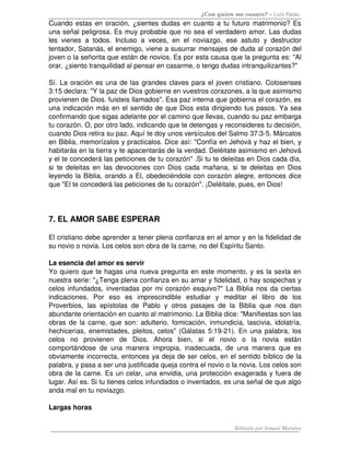¿Con quien me casare? – Luis Palau
Cuando estas en oración, ¿sientes dudas en cuanto a tu futuro matrimonio? Es 
una señal peligrosa. Es muy probable que no sea el verdadero amor. Las dudas 
les   vienes   a   todos.   Incluso   a   veces,   en   el   noviazgo,   ese   astuto   y   destructor 
tentador, Satanás, el enemigo, viene a susurrar mensajes de duda al corazón del 
joven o la señorita que están de novios. Es por esta causa que la pregunta es: "Al 
orar, ¿siento tranquilidad al pensar en casarme, o tengo dudas intranquilizantes?"

Sí. La oración es una de las grandes claves para el joven cristiano. Colosenses 
3:15 declara: "Y la paz de Dios gobierne en vuestros corazones, a la que asimismo 
provienen de Dios. fuisteis llamados". Esa paz interna que gobierna el corazón, es 
una indicación más en el sentido de que Dios esta dirigiendo tus pasos. Ya sea 
confirmando que sigas adelante por el camino que llevas, cuando su paz embarga 
tu corazón. O, por otro lado, indicando que te detengas y reconsideres tu decisión, 
cuando Dios retira su paz. Aquí te doy unos versículos del Salmo 37:3­5. Márcalos 
en Biblia, memorízalos y practícalos. Dice así: "Confía en Jehová y haz el bien, y 
habitarás en la tierra y te apacentarás de la verdad. Deléitate asimismo en Jehová 
y el te concederá las peticiones de tu corazón" .Si tu te deleitas en Dios cada día, 
si  te deleitas en las devociones con Dios cada mañana, si  te deleitas en  Dios 
leyendo la Biblia, orando a El, obedeciéndole con corazón alegre, entonces dice 
que "El te concederá las peticiones de tu corazón". ¡Deléitate, pues, en Dios! 




7. EL AMOR SABE ESPERAR 

El cristiano debe aprender a tener plena confianza en el amor y en la fidelidad de 
su novio o novia. Los celos son obra de la carne, no del Espíritu Santo. 

La esencia del amor es servir 
Yo quiero que te hagas una nueva pregunta en este momento, y es la sexta en 
nuestra serie: "¿Tenga plena confianza en su amar y fidelidad, o hay sospechas y 
celos infundados, inventadas por mi corazón esquivo?" La Biblia nos da ciertas 
indicaciones.   Por   eso   es   imprescindible   estudiar   y   meditar   el   libro   de   los 
Proverbios,   las   epístolas   de   Pablo   y   otros   pasajes   de   la   Biblia   que   nos   dan 
abundante orientación en cuanto al matrimonio. La Biblia dice: "Manifiestas son las 
obras de la carne, que son: adulterio, fomicación, inmundicia, lascivia, idolatría, 
hechicerías, enemistades, pleitos, celos" (Gálatas 5:19­21). En una palabra, los 
celos   no   provienen   de   Dios.   Ahora   bien,   si   el   novio   o   la   novia   están 
comportándose   de   una   manera   impropia,   inadecuada,   de   una   manera   que   es 
obviamente incorrecta, entonces ya deja de ser celos, en el sentido bíblico de la 
palabra, y pasa a ser una justificada queja contra el novio o la novia. Los celos son 
obra de la carne. Es un celar, una envidia, una protección exagerada y fuera de 
lugar. Así es. Si tu tienes celos infundados o inventados, es una señal de que algo 
anda mal en tu noviazgo. 

Largas horas 

                                                                           Editado por Ismael Morales
 