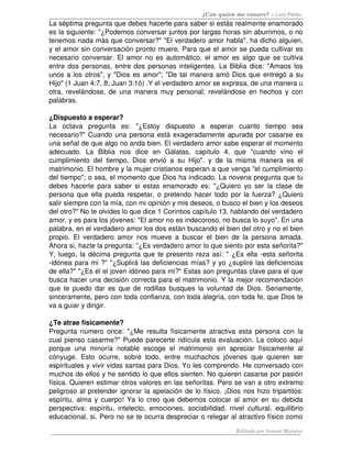 ¿Con quien me casare? – Luis Palau
La séptima pregunta que debes hacerte para saber si estás realmente enamorado 
es la siguiente: "¿Podemos conversar juntos por largas horas sin aburrimos, o no 
tenemos nada más que conversar?" "El verdadero amor habla", ha dicho alguien, 
y el amor sin conversación pronto muere. Para que el amor se pueda cultivar es 
necesario conversar. El amor no es automático, el amor es algo que se cultiva 
entre dos personas, entre dos personas inteligentes. La Biblia dice: "Amaos los 
unos a los otros", y "Dios es amor"; "De tal manera amó Dios que entregó a su 
Hijo" (1 Juan 4:7, 8; Juan 3:1ó) .Y el verdadero amor se expresa, de una manera u 
otra, revelándose, de una manera muy personal; revelándose en hechos y con 
palabras. 

¿Dispuesto a esperar? 
La   octava   pregunta   es:   "¿Estoy   dispuesto   a   esperar   cuanto   tiempo   sea 
necesario?" Cuando una persona está exageradamente apurada por casarse es 
una señal de que algo no anda bien. El verdadero amor sabe esperar el momento 
adecuado.   La   Biblia   nos   dice   en   Gálatas,   capítulo   4,   que   "cuando   vino   el 
cumplimiento   del   tiempo,   Dios   envió   a   su   Hijo".   y   de   la   misma   manera   es   el 
matrimonio. El hombre y la mujer cristianos esperan a que venga "el cumplimiento 
del tiempo"; o sea, el momento que Dios ha indicado. La novena pregunta que tu 
debes hacerte  para  saber si estas enamorado  es: "¿Quiero  yo  ser la  clase de 
persona que ella pueda respetar, o pretendo hacer todo por la fuerza? ¿Quiero 
salir siempre con la mía, con mi opinión y mis deseos, o busco el bien y los deseos 
del otro?" No te olvides lo que dice 1 Corintios capítulo 13, hablando del verdadero 
amor, y es para los jóvenes: "El amor no es indecoroso, no busca lo suyo". En una 
palabra, en el verdadero amor los dos están buscando el bien del otro y no el bien 
propio.   El   verdadero   amor  nos   mueve   a   buscar   el   bien   de   la   persona   amada. 
Ahora si, hazte la pregunta: "¿Es verdadero amor lo que siento por esta señorita?" 
Y, luego, la décima pregunta que te presento reza así: " ¿Es ella ­esta señorita 
­idónea para mi ?" "¿Suplirá las deficiencias mías? y yo ¿supliré las deficiencias 
de ella?" "¿Es él el joven idóneo para mi?" Estas son preguntas clave para el que 
busca hacer una decisión correcta para el matrimonio. Y la mejor recomendación 
que te puedo dar es que de rodillas busques la voluntad de Dios. Seriamente, 
sinceramente, pero con toda confianza, con toda alegría, con toda fe, que Dios te 
va a guiar y dirigir. 

¿Te atrae físicamente?
Pregunta  número  once: "¿Me  resulta  físicamente  atractiva   esta  persona  con  la 
cual pienso casarme?" Puede parecerte ridícula esta evaluación. La coloco aquí 
porque   una   minoría   notable   escoge   el   matrimonio   sin   apreciar   físicamente   al 
cónyuge.   Esto   ocurre,   sobre   todo,   entre   muchachos   jóvenes   que   quieren   ser 
espirituales y vivir vidas santas para Dios. Yo les comprendo. He conversado con 
muchos de ellos y he sentido lo que ellos sienten. No quieren casarse por pasión 
física. Quieren estimar otros valores en las señoritas. Pero se van a otro extremo 
peligroso al pretender ignorar la apelación de lo físico. ¡Dios nos hizo tripartitos: 
espíritu, alma y cuerpo! Ya lo creo que debemos colocar al amor en su debida 
perspectiva:   espíritu,   intelecto,   emociones,   sociabilidad,   nivel   cultural,   equilibrio 
educacional, si. Pero no se te ocurra despreciar o relegar al atractivo físico como 

                                                                           Editado por Ismael Morales
 