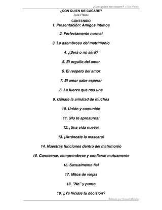 ¿Con quien me casare? – Luis Palau
              ¿CON QUIEN ME CASARE?
                    Luis Palau
                     CONTENIDO
          1. Presentación: Amigos íntimos

              2. Perfectamente normal

          3. Lo asombroso del matrimonio

                4. ¿Será o no será?

               5. El orgullo del amor

               6. El respeto del amor

              7. El amor sabe esperar

              8. La fuerza que nos une

          9. Gánate la amistad de muchos

               10. Unión y comunión

                11. ¡No te apresures!

                12. ¡Una vida nueva¡

             13. ¡Arráncate la mascara!

    14. Nuestras funciones dentro del matrimonio

15. Conocerse, comprenderse y confiarse mutuamente

                16. Sexualmente fiel

                 17. Mitos de viejas

                  18. "No" y punto

            19. ¿Ya hiciste tu decisión?
                                            Editado por Ismael Morales
 