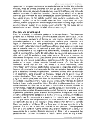 ¿Con quien me casare? – Luis Palau
apresures, no te apresures en esta tremenda decisión de la vida. Hay miles de 
hogares, miles de familias cristianas aún, que ya están aburridos, o que tienen 
problemas porque se apuraron. Se apresuraron locamente al hacer esta tremenda 
decisión en su vida. Comenzaron demasiado jóvenes; llegan a los 35 años y ya no 
saben de qué conversar. Ya están cansados; se casaron demasiado jóvenes y no 
han   sabido   crecer,   no   han   sabido   marchar   hacia   adelante   positivamente.   Por 
supuesto,   alguien   que   se   ha   casado   joven   no   tiene   porque   tener   un   hogar 
aburrido, ni tiene porque haber diferencias profundas entre marido y mujer. Porque 
pueden madurar, pueden crecer juntos, seguir adelante y la vida puede ser un 
deleite hasta los 90 ó 100 años de edad. ¡Que así sea contigo! 

Dios tiene una persona para ti 
Pero, sin  embargo,  normalmente, podemos decirlo  con  firmeza: Dios tiene  una 
persona para ti. Mientras esperas y mientras buscas a aquella persona que Dios te 
tiene   preparada,   aprovecha   el   tiempo   de   una   manera   especial.   Aprovecha 
ganando experiencia en la vida, aprovecha para madurar, para prepararte, para 
llegar   al   matrimonio   con   una   personalidad   que   contribuya   al   amor,   a   la 
comprensión ya la madurez dentro del hogar. ¿De qué sirve que un joven se case 
porque tenga la capacidad de reproducir y tener hijos? ¿De qué sirve si cuando 
llega al matrimonio le falta experiencia, conocimiento, capacidad de traer a esa 
unión, a ese matrimonio, mucho del trasfondo de su experiencia que enriquezca la 
vida   del   hogar?   El   verdadero   amor   sabe   esperar.   El   apuro   a   menudo   es 
meramente un impulso sexual. ¡Escúchame, joven o señorita! Cuando te sientas 
apurado de una manera exagerada por casarte; cuando tú y tu novia, o aun tus 
padres   o   los   suyos,   quieren   apurarte   desmedidamente,   ¡Pon   los   frenos   de 
inmediato!   "Hasta   aquí   no   mas"   .No   entres   a   la   unión   matrimonial,   unión 
maravillosa y con tremendas posibilidades, con apuros ni en aprietos. Organiza tus 
finanzas ¡Aprovecha la vida! Aprovecha la vida para estudiar. Aprovecha la vida 
para el desarrollo y la madurez personales. Aprovecha tu vida, antes del noviazgo 
y   el   casamiento,   para   organizar   tus   finanzas.   Porque   uno   no   puede   llegar   al 
matrimonio sin ellas. "Amor, pan, agua" es una frase bonita y poética, pero el pan 
y agua no bastan para poder vivir bien. Sé responsable. ¡Cuidado con el que es 
descuidado en cuanto al dinero! Puede arruinar y malograr tu vida toda. Su actitud 
hacia el dinero revela su carácter íntimo. Disciplina tu vida económica y observa 
cuidadosamente   las   actitudes   de   tu   novio   o   novia   hacia   el   dinero.   Cuando   os 
comprometáis, elaborad un presupuesto. Cuanto ganáis, que necesitaréis y si os 
alcanzaran las entradas. Un presupuesto es vital. Aprovecha la vida para ganar 
experiencia, para viajar, para ir a retiros, a campamentos. Enriquece tu vida, como 
decíamos anteriormente, conociendo a muchos jóvenes y señoritas, de modo que 
cuando   tu,   por   fin,   encuentres   a   la   persona   con   quien   te   vas   a   casar,   tengas 
mucho que contar, mucho que compartir, muchas experiencias. Así tendrás algo 
que compartir, algo de lo cual hablar por años y años que han de venir. El salmista 
David   nos   decía   en   el   Salmo   37   una   frase   que   yo   siempre   recomiendo   a   la 
juventud. Fue uno de los versículos clave en mi vida personal. Creo que puede 
serlo en la tuya también. “Confía en Dios y haz el bien; habitarás en la tierra, y te 
apacentarás   de   la   verdad.   Deléitate   asimismo   en   Dios,   y   el   te   concederá   las 
peticiones de tu corazón. Encomienda a Dios tu camino, confía en el y el hará" 

                                                                            Editado por Ismael Morales
 