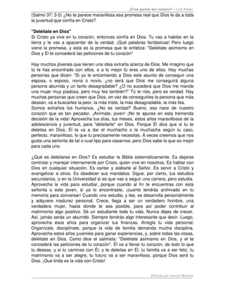 ¿Con quien me casare? – Luis Palau
(Salmo 37: 3­5) ¿No te parece maravillosa esa promesa real que Dios le da a toda 
la juventud que confía en Cristo? 

"Deléitate en Dios"
Si Cristo ya vive en tu corazón, entonces confía en Dios. Tu vas a habitar en la 
tierra y te vas a apacentar de la verdad. ¡Qué palabras fantásticas! Pero luego 
viene la promesa, y esta es la promesa que te enfatiza: "Deléitate asimismo en 
Dios y El te concederá las peticiones de tu corazón"

Hay muchos jóvenes que tienen una idea extraña acerca de Dios. Me imagino que 
tú te has encontrado con ellos, o a lo mejor tú eres uno de ellos. Hay muchas 
personas que dicen: "Si yo le encomiendo a Dios este asunto de conseguir una 
esposa,   o   esposo,   novia   o   novio,   ¿no   será   que   Dios   me   conseguirá   alguna 
persona aburrida y un tanto desagradable? ¿O no sucederá que Dios me mande 
una mujer muy piadosa, pero muy fea también?” Tú te ríes, pero es verdad. Hay 
muchas personas que creen que Dios, en vez de conseguirles la persona que más 
desean, va a buscarles la peor, la más triste, la más desagradable, la más fea.
Somos   extraños   los   humanos,   ¿No   es   verdad?   Bueno,   eso   nace   de   nuestro 
corazón que es tan pecador. ¡Anímate, joven! ¡No te apures en esta tremenda 
decisión de la vida! Aprovecha tus días, tus meses, estos años maravillosos de la 
adolescencia  y juventud, para  "deleitarte"  en  Dios. Porque   Él  dice  que  si  tu  te 
deleitas   en   Dios,   Él   te   va   a   dar   el   muchacho   o   la   muchacha   según   tu   caso, 
perfecto, maravilloso, lo que tu precisamente necesitas. A veces creemos que nos 
gusta una señorita de tal o cual tipo para casarnos, pero Dios sabe lo que es mejor 
para cada uno. 

¿Qué es deleitarse en Dios? Es estudiar la Biblia sistemáticamente. Es dejarse 
controlar y manejar internamente por Cristo, quien vive en nosotros. Es hablar con 
Dios en cualquier situación. Es cantar y alabarle al Señor. Es servir a Cristo y 
evangelizar a otros. Es obedecer sus mandatos. Sigue, por cierto, tus estudios 
secundarios, o en la Universidad si es que vas a seguir una carrera, pero estudia. 
Aprovecha   la   vida   para   estudiar,   porque   cuando   al   fin   te   encuentras   con   esta 
señorita   o   este  joven,   si   ya   lo   encontraste,   ¡cuanto   tendrás   archivado   en   tu 
memoria para conversar! Cuando uno estudia, y lee, se desarrolla personalmente 
y   adquiere   madurez   personal.   Crece,   llega   a   ser   un   verdadero   hombre,   una 
verdadera   mujer,   hasta   donde   te   sea   posible,   para   así   poder   contribuir   al 
matrimonio algo positivo. Sé un estudiante toda tu vida. Nunca dejes de crecer. 
Así, jamás serás un aburrido. Siempre tendrás algo interesante que decir. Luego, 
aprovecha   esos   años   para   organizar   tus   finanzas.   Arregla   tu   vida   personal. 
Organízate,   disciplínate,   porque   la   vida   de   familia   demanda   mucha   disciplina. 
Aprovecha estos años juveniles para ganar experiencias, y, sobre todas las cosas, 
deléitate   en   Dios.   Como   dice   el   salmista:   "Deléitate   asimismo   en   Dios,   y  el   te 
concederá las peticiones de tu corazón". Él va a llenar tu corazón, de todo lo que 
tu deseas. y si tu caminas con Él, y te deleitas en Él, tu familia va a ser feliz, tu 
matrimonio va a ser alegre, tu futuro va a ser maravilloso, porque Dios será tu 
Dios. ¡Qué linda es la vida con Cristo! 


                                                                            Editado por Ismael Morales
 