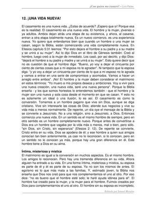 ¿Con quien me casare? – Luis Palau



12. ¡UNA VIDA NUEVA! 

El casamiento es una nueva vida. ¿Estas de acuerdo? ¡Espero que sí! Porque esa 
es la realidad. El casamiento es una nueva vida. El hombre y la mujer, jóvenes o 
ya adultos. Ambos dejan atrás una etapa de su existencia, y ahora, al casarse, 
entran a otra etapa totalmente nueva. Es un nuevo comienzo, es una experiencia 
nueva. Yo quiero que entendamos bien que cuando un hombre o una mujer se 
casan,   según   la   Biblia,   están   comenzando   una   vida   completamente   nueva.   En 
Efesios capítulo 5:31 leemos: "Por esto dejara el hombre a su padre y a su madre 
y se unirá a su mujer". Así lo dijo Dios en el libro de Génesis también. Creó al 
hombre, luego creó a la mujer de inmediato. Los casó, por así decirlo, y dijo Dios: 
"dejará el hombre a su padre y madre y se unirá a su mujer”. Esto quiere decir que 
no es cuestión de que el hombre diga: "Bueno, yo voy a dejar el cincuenta por 
ciento de ciertas cosas que a mi esposa no le agradan". Ni tampoco que la esposa 
diga: "y yo voy a dejar un cincuenta por ciento de lo que a mi esposo no le agrada 
y vamos a entrar en una serie de compromisos y acomodos. Vamos a hacer un 
arreglo entre ambos". ¡No! El hombre y la mujer deben considerar el matrimonio 
en estos términos: "Yo muero a mis propios deseos y ambiciones. Voy a vivir para 
una nueva creación, una nueva vida, seré una nueva persona". Porque la Biblia 
enseña ­ y los que somos honestos lo entendemos también ­ que el hombre y la 
mujer son una nueva y sola cosa desde el momento en que se casan. Y esto no 
es   solamente   un   ideal   o   una   ilusión,   lo   es   así.   El   casamiento   es   como   la 
conversión. Tomemos a un hombre pagano que vive sin Dios, aunque se diga 
cristiano. Vive sin interesarle las cosas de Dios; atiende sus negocios y vive su 
vida más o menos normalmente. De repente, un día oye el mensaje de la Biblia y 
se convierte a Jesucristo. No a una religión, sino a Jesucristo, a Dios. Entonces 
comienza una nueva vida. En un sentido es el mismo hombre de siempre, pero en 
otro sentido es un hombre completamente nuevo. Porque antes de convertirse a 
Dios era un hombre que vagaba por la vida más o menos, mal o bien, pero sólo. 
"sin   Dios,   sin   Cristo,   sin   esperanza"   (Efesios   2:   12).   De   repente   se   convierte, 
Cristo entra en su vida, Dios se apodera de él; y ese hombre a quien sus amigos 
conocían tan bien anteriormente, ya casi no lo reconocen. si lo conocen, pero en 
un   sentido  no   lo   conocen   ya   más,  porque  hay una   gran  diferencia  en   él.  Este 
hombre tiene a Dios en su alma. 

Íntima, misteriosa y mística 
El matrimonio es igual a la conversión en muchos aspectos. Es el mismo hombre. 
Los amigos lo reconocen. Pero hay una tremenda diferencia en su vida. Ahora 
alguien ha entrado a su vida. En una forma íntima, misteriosa y mística, su esposa 
es parte de él y él es parte de su esposa. Ya no son los mismos de antes. El 
egoísmo   es   lo   que   más   mata   a   las   familias.   Y,   estimado   joven,   la   Biblia   nos 
enseña que Dios nos creó para que nos complementemos el uno al otro. Por eso 
dice: "no es bueno que el hombre esté solo; le haré ayuda idónea para el". El 
hombre fue creado para la mujer, y la mujer para el hombre. Fuimos creados por 
Dios para complementarnos el uno al otro. El hombre sin su esposa es incompleto, 
                                                                            Editado por Ismael Morales
 
