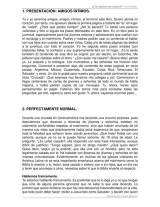 ¿Con quien me casare? – Luis Palau
1. PRESENTACIÓN: AMIGOS ÍNTIMOS.

Tu y yo seremos amigos, amigos íntimos, al terminar este libro. Quiero abrirte mi 
corazón, por tanto, me apresuro desde la primera página a tratarte de “tu" en lugar 
de   “usted".   ¿Para   qué   perder   tiempo?   ¿No   te   parece?   Tu   serás   una   persona 
victoriosa y feliz si sigues los pasos delineados en este libro. Es un libro para la 
juventud, especialmente para los jóvenes solteros y adolescentes que sueñan con 
el noviazgo y el matrimonio. Padres y madres podrán usar su contenido al hablar 
con sus hijos aún cuando estos sean niños. Cada una de estas páginas las dedico 
a   la   juventud,   con   todo   el   corazón.   Yo   he   seguido   estos   pasos   simples   (con 
bastantes fallas, lo confieso) y soy supremamente feliz en mi hogar. ¡Tú lo serás 
también! El contenido de este libro se originó, por así decirlo, en Colombia. Me 
pidieron que hablase sobre el tema " ¿Con quien me casaré? ¡Buena idea!, pensé 
yo. Lo preparé y lo entregué. Los muchachos y las señoritas me hicieron  cien 
preguntas. Comencé a presentar algo del contenido de estas paginas en otros 
países:   Argentina,   México,   Guatemala,   Ecuador,   Costa   Rica,   Venezuela,   El 
Salvador, y otros. Un día lo grabé para nuestro programa radial continental que se 
titula "Cruzada". ¡Qué sorpresa nos llevamos mis colegas y yo!; Comenzaron a 
llegar centenares de cartas de jóvenes y señoritas de todo el mundo de habla 
hispana,   y   todos   pedían   copias   de   los   mensajes.   Tu,   ahora,   tienes   esos 
pensamientos   en   papel.   Faltarían   dos   tomos   más   para   contestar   todas   las 
preguntas; por ello, espero tu carta con gusto. Y, ahora, vayamos al primer paso... 




2. PERFECTAMENTE NORMAL.

Durante una cruzada en Centroamérica nos llevamos una enorme sorpresa, pues 
descubrimos   que   docenas   y   docenas   de   jóvenes   y   señoritas   estaban   no 
solamente confundidos respecto al matrimonio, sino que habían arruinado de tal 
manera sus vidas que prácticamente había poca esperanza de que recuperaran 
toda la felicidad que soñaron tener siendo jovencitos. ¡Qué triste! Hable con una 
señorita   ­aunque   ya   no   se   le   puede   llamar   señorita­   de   19   años   de   edad.   Le 
pregunte: "¿Es usted casada?; ella respondió con esta frase interesante, aunque 
difícil   de   justificar:   "Tengo   esposo,   pero   no   tengo   marido".   ¿Qué   quiso   decir? 
Quiso   decir,   según   yo   lo   entendí,   que   ella   vive   con   un   hombre,   pero   no   esta 
legalmente casada con el. He hablado con docenas de jóvenes y señoritas en las 
mismas circunstancias. Evidentemente, en muchas de las iglesias cristianas en 
América Latina no se esta impartiendo enseñanza acerca del matrimonio como la 
Biblia lo enseña. y tu, lector, seas casado o soltero, con o sin hijos, que un día vas 
a tener que aconsejar a otros, necesitas saber lo que la Biblia enseña al respecto. 

Hablemos francamente. 
Te estamos hablando francamente. Es preferible que te lo diga yo y no que tengas 
que   oírlo   de   alguna   persona   ignorante   que   no   sabe   lo   que   esta   diciendo.   Lo 
primero que quiero enfatizar es que hay dos decisiones trascendentales en la vida, 
que todo joven debe hacer: recibir a Jesucristo como Salvador, y decidir con quien 
                                                                            Editado por Ismael Morales
 