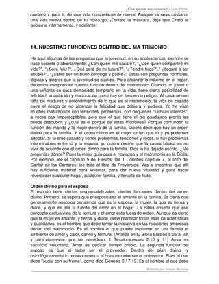 ¿Con quien me casare? – Luis Palau
comienzo, para ti, de una vida completamente nueva! Aunque ya seas cristiano, 
una vida nueva dentro  de tu noviazgo; ¡Quítate  la máscara, deja que Cristo te 
gobierne internamente, y adelante! 




14. NUESTRAS FUNCIONES DENTRO DEL MA TRIMONIO 

He aquí algunas de las preguntas que la juventud, en su adolescencia, siempre se 
hace secreta o abiertamente: ¿Con quién me casare?, "¿Con quien compartiré mi 
vida?", “¿Seré feliz?", ¿Qué será de mi futuro?", “¿Tendré hijos?”,” ¿llegaré a ser 
abuelo?", “¿sabré ser un buen cónyuge y padre?" Estas son preguntas normales, 
lógicas y alegres que la juventud se plantea. Para alcanzar lo máximo en el hogar, 
debemos comprender nuestra función dentro del matrimonio. Cuando un joven o 
una señorita se casa demasiado temprano en la vida, tiene cierta posibilidad de 
felicidad, adaptación y maduración, pero hay un tremendo peligro. Al casarse con 
falta de madurez y entendimiento de lo que es el matrimonio, la vida de casado 
corre   el   riesgo   de   no   alcanzar   la   felicidad   que   debiera   y   pudiera.   Yo   he   visto 
muchos matrimonios con tensiones, problemas, con pequeñas "luchitas internas", 
a veces casi imperceptibles, pero que el que tiene el ojo agudizado pronto los 
puede descubrir; y ¿cuál es el porqué de estas fricciones? Porque confunden la 
función del marido y la mujer dentro de la familia. Quiero decir que hay un orden 
divino para la familia. Y el orden divino es el mejor orden que tu y yo podemos 
adoptar. Si tú eres casado y tienes problemas, tensiones y roces, si hay problemas 
interminables entre tú y tu esposa, yo quiero decirte que la causa básica es no 
vivir de acuerdo con el orden divino para la familia. Dios lo ha dejado escrito. ¿Me 
preguntas dónde? Pues la mejor guía para el noviazgo y el matrimonio es la Biblia. 
Por ejemplo, lee el capítulo 5 de Efesios; lee 1 Corintios capítulo 7, el libro del 
Cantar de los Cantares; lee todo el libro de Proverbios. Vas a encontrar que allí 
hay   suficiente   material   para   levantar,   para   dar   nueva   vitalidad   y   para   hacer 
reverdecer cualquier hogar, cualquier familia, y llenarla de fruto. 

Orden divino para el esposo 
El   esposo   tiene   ciertas   responsabilidades,   ciertas   funciones   dentro   del   orden 
divino. Primero, se espera que el esposo sea el amante en la familia. Es cierto que 
generalmente nosotros pensamos que es la esposa, la mujer, la que es tierna y 
dulce, y que es ella la fuente del amor en el hogar. La Biblia enseña que ese 
concepto exclusivista de la ternura y el amor esta fuera de orden. Aunque es cierto 
que la mujer es amante, y tierna, y dulce, debe practicar todas esas características 
y cualidades, es el hombre que debe tomar la iniciativa en las relaciones amorosas 
dentro   del   matrimonio.  Es  el   hombre   el   que   puede   implantar  en  una   familia   el 
ambiente de amor y calor, cariño y ternura. (Analiza en tu Biblia Efesios 5:25 al 29, 
y   particularmente,   por   ser   novedoso,   1   Tesalonicenses   2:10   y   11)   Amor   es 
sacrificio   voluntario.   Amar   es   dedicar   tiempo   propio.   La   segunda   función   del 
esposo   es   que   el   debe   ser   el   proveedor.   Dentro   del   plan   divino   ­y 
psicológicamente lo reconocemos – el hombre debe ser el proveedor. El es el que 
debe "sudar con su frente”, como dice Génesis 3:17­19. Es el hombre el que debe 
                                                                              Editado por Ismael Morales
 