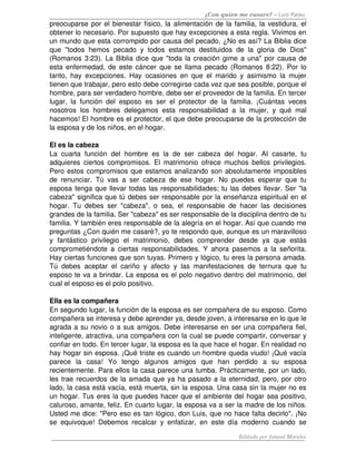 ¿Con quien me casare? – Luis Palau
preocuparse por el bienestar físico, la alimentación de la familia, la vestidura, el 
obtener lo necesario. Por supuesto que hay excepciones a esta regla. Vivimos en 
un mundo que esta corrompido por causa del pecado, ¿No es así? La Biblia dice 
que   "todos   hemos   pecado   y   todos   estamos   destituidos   de   la   gloria   de   Dios" 
(Romanos 3:23). La Biblia dice que "toda la creación gime a una" por causa de 
esta enfermedad, de este cáncer que se llama pecado (Romanos 8:22). Por lo 
tanto,   hay   excepciones.   Hay   ocasiones   en   que   el   marido   y   asimismo   la   mujer 
tienen que trabajar, pero esto debe corregirse cada vez que sea posible, porque el 
hombre, para ser verdadero hombre, debe ser el proveedor de la familia. En tercer 
lugar,   la   función   del   esposo   es   ser   el   protector   de   la   familia.   ¡Cuántas   veces 
nosotros   los   hombres   delegamos   esta   responsabilidad   a   la   mujer,   y   qué   mal 
hacemos! El hombre es el protector, el que debe preocuparse de la protección de 
la esposa y de los niños, en el hogar. 

El es la cabeza 
La   cuarta   función   del   hombre   es   la   de   ser   cabeza   del   hogar.   AI   casarte,   tu 
adquieres  ciertos compromisos. El matrimonio  ofrece muchos bellos privilegios. 
Pero estos compromisos que estamos analizando son absolutamente imposibles 
de   renunciar.  Tú   vas   a   ser   cabeza   de   ese   hogar.   No   puedes   esperar   que   tu 
esposa tenga que llevar todas las responsabilidades; tu las debes llevar. Ser "la 
cabeza" significa que tú debes ser responsable por la enseñanza espiritual en el 
hogar.   Tu   debes   ser   "cabeza",   o   sea,   el   responsable   de   hacer   las   decisiones 
grandes de la familia. Ser "cabeza" es ser responsable de la disciplina dentro de tu 
familia. Y también eres responsable de la alegría en el hogar. Así que cuando me 
preguntas ¿Con quién me casaré?, yo te respondo que, aunque es un maravilloso 
y   fantástico   privilegio   el   matrimonio,   debes   comprender   desde   ya   que   estás 
comprometiéndote a ciertas responsabilidades. Y ahora pasemos a  la señorita. 
Hay ciertas funciones que son tuyas. Primero y lógico, tu eres la persona amada. 
Tú   debes   aceptar   el   cariño   y   afecto   y   las   manifestaciones   de   ternura   que   tu 
esposo te va a brindar. La esposa es el polo negativo dentro del matrimonio, del 
cual el esposo es el polo positivo. 

Ella es la compañera 
En segundo lugar, la función de la esposa es ser compañera de su esposo. Como 
compañera se interesa y debe aprender ya, desde joven, a interesarse en lo que le 
agrada a su novio o a sus amigos. Debe interesarse en ser una compañera fiel, 
inteligente, atractiva, una compañera con la cual se puede compartir, conversar y 
confiar en todo. En tercer lugar, la esposa es la que hace el hogar. En realidad no 
hay hogar sin esposa. ¡Qué triste es cuando un hombre queda viudo! ¡Qué vacía 
parece   la   casa!   Yo   tengo   algunos   amigos   que   han   perdido   a   su   esposa 
recientemente. Para ellos la casa parece una tumba. Prácticamente, por un lado, 
les trae recuerdos de la amada que ya ha pasado a la eternidad, pero, por otro 
lado, la casa está vacía, está muerta, sin la esposa. Una casa sin la mujer no es 
un hogar. Tus eres la que puedes hacer que el ambiente del hogar sea positivo, 
caluroso, amante, feliz. En cuarto lugar, la esposa va a ser la madre de los niños. 
Usted me dice: "Pero eso es tan lógico, don Luis, que no hace falta decirlo". ¡No 
se   equivoque!   Debemos   recalcar   y   enfatizar,   en   este   día   moderno   cuando   se 

                                                                            Editado por Ismael Morales
 