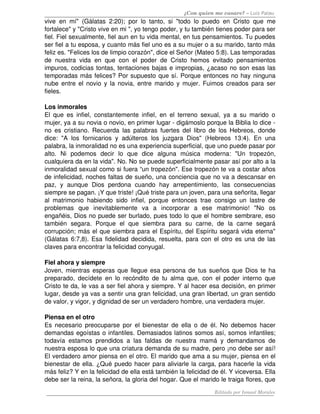 ¿Con quien me casare? – Luis Palau
vive   en   mí"   (Gálatas   2:20);   por   lo   tanto,   si   "todo   lo   puedo   en   Cristo   que   me 
fortalece" y "Cristo vive en mi ", yo tengo poder, y tu también tienes poder para ser 
fiel. Fiel sexualmente, fiel aun en tu vida mental, en tus pensamientos. Tu puedes 
ser fiel a tu esposa, y cuanto más fiel uno es a su mujer o a su marido, tanto más 
feliz es. "Felices los de limpio corazón", dice el Señor (Mateo 5:8). Las temporadas 
de   nuestra   vida   en   que   con   el   poder   de   Cristo   hemos   evitado   pensamientos 
impuros, codicias tontas, tentaciones bajas e impropias, ¿acaso no son esas las 
temporadas más felices? Por supuesto que sí. Porque entonces no hay ninguna 
nube entre el novio y la novia, entre marido y mujer. Fuimos creados para ser 
fieles. 

Los inmorales
El   que   es   infiel,   constantemente   infiel,  en   el   terreno   sexual,   ya   a   su   marido   o 
mujer, ya a su novia o novio, en primer lugar ­ digámoslo porque la Biblia lo dice ­ 
no  es  cristiano.  Recuerda  las palabras  fuertes del  libro  de  los  Hebreos, donde 
dice:   "A   los   fornicarios   y   adúlteros   los   juzgara   Dios"   (Hebreos   13:4).   En   una 
palabra, la inmoralidad no es una experiencia superficial, que uno puede pasar por 
alto.   Ni   podemos   decir   lo   que   dice   alguna   música   moderna:   "Un   tropezón, 
cualquiera da en la vida". No. No se puede superficialmente pasar así por alto a la 
inmoralidad sexual como si fuera “un tropezón". Ese tropezón te va a costar años 
de infelicidad, noches faltas de sueño, una conciencia que no va a descansar en 
paz,   y   aunque   Dios   perdona   cuando   hay   arrepentimiento,   las   consecuencias 
siempre se pagan. ¡Y que triste! ¡Qué triste para un joven, para una señorita, llegar 
al   matrimonio   habiendo   sido   infiel,   porque   entonces   trae   consigo   un   lastre   de 
problemas   que   inevitablemente   va   a   incorporar   a   ese   matrimonio!   "No   os 
engañéis, Dios no puede ser burlado, pues todo lo que el hombre sembrare, eso 
también   segara.   Porque   el   que   siembra   para   su   carne,   de   la   carne   segará 
corrupción; más el que siembra para el Espíritu, del Espíritu segará vida eterna" 
(Gálatas 6:7,8). Esa fidelidad decidida, resuelta, para con el otro es una de las 
claves para encontrar la felicidad conyugal. 

Fiel ahora y siempre 
Joven, mientras esperas que llegue esa persona de tus sueños que Dios te ha 
preparado,   decídete   en   lo   recóndito   de   tu   alma   que,   con   el   poder  interno   que 
Cristo te da, le vas a ser fiel ahora y siempre. Y al hacer esa decisión, en primer 
lugar, desde ya vas a sentir una gran felicidad, una gran libertad, un gran sentido 
de valor, y vigor, y dignidad de ser un verdadero hombre, una verdadera mujer.

Piensa en el otro
Es necesario preocuparse  por el bienestar de ella o de  él. No debemos hacer 
demandas egoístas o infantiles. Demasiados latinos somos así, somos infantiles; 
todavía   estamos   prendidos   a   las   faldas   de   nuestra   mamá   y   demandamos   de 
nuestra esposa lo que una criatura demanda de su madre, pero ¡no debe ser así! 
El verdadero amor piensa en el otro. El marido que ama a su mujer, piensa en el 
bienestar de ella. ¿Qué puedo hacer para aliviarle la carga, para hacerle la vida 
más feliz? Y en la felicidad de ella está también la felicidad de él. Y viceversa. Ella 
debe ser la reina, la señora, la gloria del hogar. Que el marido le traiga flores, que 
                                                                              Editado por Ismael Morales
 