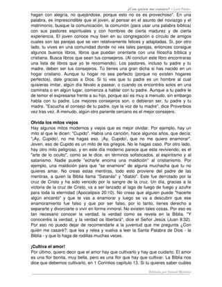 ¿Con quien me casare? – Luis Palau
hagan con alegría, no quejándose, porque esto no os es provechoso". En una 
palabra, es imprescindible que el joven, al pensar en el asunto del noviazgo y el 
matrimonio, busque la comunicación, la comunión (para usar una palabra bíblica) 
con   sus   pastores   espirituales   y   con   hombres   de   cierta   madurez   y   de   cierta 
experiencia. El joven conoce muy bien en su congregación o círculo de amigos 
cuales son las parejas que se ven relativamente felices y adaptadas. Si, por otro 
lado, tu vives en una comunidad donde no ves tales parejas, entonces consigue 
algunos   buenos   libros,   libros   que   puedan   orientarte   con   una   filosofía   bíblica   y 
cristiana. Busca libros que sean tus consejeros. (Al concluir este libro encontraras 
una   lista   de   libros   que   yo   te   recomiendo).   Los  pastores,   incluso   tu   padre   y   tu 
madre, deben ser tus consejeros.  Tú tienes una gran dicha si has nacido en un 
hogar   cristiano.   Aunque   tu   hogar   no   sea   perfecto   (porque   no   existen   hogares 
perfectos),   dale   gracias   a   Dios.   Si   tú   ves   que   tu   padre   es   un   hombre   al   cual 
quisieras imitar, algún día llévalo a pasear, o cuando os encontréis solos en una 
caminata o en algún lugar, comienza a hablar con tu padre. Aunque a tu padre le 
de temor el expresarse frente a su hijo, porque así es muy a menudo, sin embargo 
habla con tu padre. Los mejores consejeros son, o debieran ser, tu padre y tu 
madre. "Escucha el consejo de tu padre, oye la voz de tu madre", dice Proverbios 
vez tras vez. A menudo, algún otro pariente cercano es el mejor consejero. 

Olvida los mitos viejos 
Hay algunos mitos modernos y viejos que es mejor olvidar. Por ejemplo, hay un 
mito al que le dicen: "Cupido". Había una canción, hace algunos años, que decía: 
"¡Ay,   Cupido!,   no   me   hagas   eso.   ¡Ay,   Cupido!,   que   no   me   quiero   enamorar". 
Joven, eso de Cupido es un mito de los griegos. No le hagas caso. Por otro lado, 
hay otro mito peligroso, y en este día moderno parece que esta reviviendo; es el 
"arte de lo oculto", como se le dice, en términos sofisticados, al espiritismo y al 
satanismo.   Nadie   puede   "echarle   encima   una   maldición"   al   cristianismo.   Por 
ejemplo, una maldición para que "se enamore" de alguna muchacha que tu no 
quieres   amar.   No   creas   estas   mentiras,   todo   esto   proviene   del   padre   de   las 
mentiras, a quien la Biblia llama "Satanás" y "diablo". Este fue derrotado por la 
cruz de Cristo y ha sido vencido por la sangre de la cruz. Un día, gracias a la 
victoria de la cruz de Cristo, va a ser lanzado al lago de fuego de fuego y azufre 
para toda la eternidad (Apocalipsis 20:10). No creas que alguien puede "hacerte 
algún   encanto"   y   que   te   vas   a   enamorar   y   luego   se   va   a   descubrir   que   ese 
enamoramiento   fue   falso   y   que   por   ser   falso,   por   lo   tanto,   tienes   derecho   a 
separarte y divorciarte o vivir en forma inmoral. No existen tales cosas. Por eso es 
tan   necesario   conocer   la   verdad,   la   verdad   como   se   revela   en   la   Biblia.   "Y 
conoceréis la verdad, y la verdad os libertará", dice el Señor Jesús (Juan 8:32). 
Por eso no puedo dejar de recomendarle a la juventud que me pregunta ¿Con 
quién me casaré?: que lea y relea y vuelva a leer la Santa Palabra de Dios ­ la 
Biblia ­ y que lo haga de rodillas muchas veces. 

¡Cultiva el amor! 
Por último, quiero decir que el amor hay que cultivarlo y hay que cuidarlo. El amor 
es una flor bonita, muy bella, pero es una flor que hay que cultivar. La Biblia nos 
dice que debemos cultivarlo, en 1 Corintios capítulo 13. Si tu quieres saber cuáles 

                                                                              Editado por Ismael Morales
 