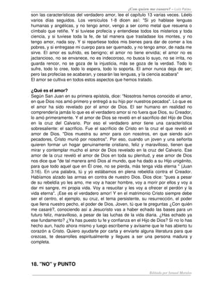 ¿Con quien me casare? – Luis Palau
son las características del verdadero amor, lee el capítulo 13 varias veces. Léelo 
varios   días   seguidos.   Los   versículos   1­8   dicen   así:   "Si   yo   hablase   lenguas 
humanas y angélicas, y no tengo amor, vengo a ser como metal que resuena o 
címbalo que retiñe. Y si tuviese profecía y entendiese todos los misterios y toda 
ciencia, y si tuviese toda la fe, de tal manera que trasladase los montes, y no 
tengo amor, nada soy. Y si repartiese todos mis bienes para dar de comer a los 
pobres, y si entregase mi cuerpo para ser quemado, y no tengo amor, de nada me 
sirve. El amor es sufrido, es benigno; el amor no tiene envidia; el amor no es 
jactancioso, no se envanece, no es indecoroso, no busca lo suyo, no se irrita, no 
guarda rencor, no se goza de la injusticia, más se goza de la verdad. Todo lo 
sufre, todo lo cree, todo lo espera, todo lo soporta. El amor nunca deja de ser; 
pero las profecías se acabaran, y cesarán las lenguas, y la ciencia acabara" 
El amor se cultiva en todos estos aspectos que hemos tratado. 

¿Qué es el amor? 
Según San Juan en su primera epístola, dice: "Nosotros hemos conocido el amor, 
en que Dios nos amó primero y entregó a su hijo por nuestros pecados". Lo que es 
el   amor   ha   sido   revelado   por   el   amor   de   Dios.   El   ser   humano   en   realidad   no 
comprendería jamás lo que es el verdadero amor si no fuera que Dios, su Creador, 
lo amó primeramente. Y el amor de Dios se reveló en el sacrificio del Hijo de Dios 
en   la   cruz   del   Calvario.   Por   eso   el   verdadero   amor   tiene   una   característica 
sobresaliente: el sacrificio. Fue el sacrificio de Cristo en la cruz el que reveló el 
amor   de   Dios.   "Dios   muestra   su   amor   para   con   nosotros,   en   que   siendo   aún 
pecadores, Cristo murió por nosotros". Por eso, cuando un joven y una señorita 
quieren formar un hogar genuinamente cristiano, feliz y maravilloso, tienen que 
mirar y contemplar mucho el amor de Dios revelado en la cruz del Calvario. Ese 
amor de la cruz reveló el amor de Dios en toda su plenitud, y ese amor de Dios 
nos dice que "de tal manera amó Dios al mundo, que ha dado a su Hijo unigénito, 
para que todo aquel que en Él cree, no se pierda, más tenga vida eterna " (Juan 
3:16). En una palabra, tú y yo estábamos en plena rebeldía contra el Creador. 
Habíamos alzado las armas en contra de nuestro Dios. Dios dice: "pues a pesar 
de su rebeldía yo les amo, me voy a hacer hombre, voy a morir por ellos y voy a 
dar mi sangre, mi propia vida. Voy a resucitar y les voy a ofrecer el perdón y la 
vida eterna". ¡Ese es el verdadero amor! Y en el matrimonio Cristo siempre debe 
ser el centro, el ejemplo, su cruz, el tema persistente, su resurrección, el poder 
que llena nuestro pecho, el poder de Dios. Joven, tú que te preguntas ¿Con quién 
me casaré?, conociendo así a Jesucristo vas a haber echado las bases para un 
futuro feliz, maravilloso, a pesar de las luchas de la vida diaria. ¿Has echado ya 
ese fundamento? ¿Ya has puesto tu fe y confianza en el Hijo de Dios? Si no lo has 
hecho aun, hazlo ahora mismo y luego escríbeme y avísame que le has abierto tu 
corazón a Cristo. Quiero ayudarte por carta y enviarte alguna literatura para que 
crezcas,   te   desarrolles   espiritualmente   y   llegues   a   ser   una   persona   madura   y 
completa.




18. "NO" y PUNTO 
                                                                            Editado por Ismael Morales
 