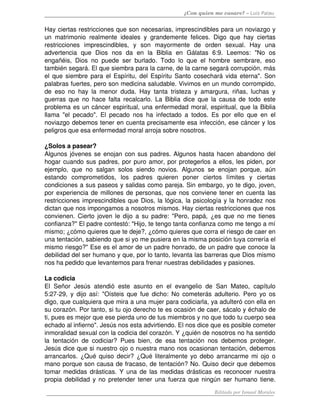 ¿Con quien me casare? – Luis Palau


Hay ciertas restricciones que son necesarias, imprescindibles para un noviazgo y 
un   matrimonio   realmente   ideales   y   grandemente   felices.   Digo   que   hay   ciertas 
restricciones   imprescindibles,   y   son   mayormente   de   orden   sexual.   Hay   una 
advertencia   que   Dios   nos   da   en   la   Biblia   en   Gálatas   6:9.   Leemos:   "No   os 
engañéis,   Dios   no   puede   ser   burlado.   Todo   lo   que   el   hombre   sembrare,   eso 
también segará. El que siembra para la carne, de la carne segará corrupción, más 
el que siembre para el Espíritu, del Espíritu Santo cosechará vida eterna". Son 
palabras fuertes, pero son medicina saludable. Vivimos en un mundo corrompido, 
de   eso   no   hay   la   menor   duda.   Hay   tanta   tristeza   y   amargura,   riñas,   luchas   y 
guerras que no hace falta recalcarlo. La Biblia dice que la causa de todo este 
problema es un cáncer espiritual, una enfermedad moral, espiritual, que la Biblia 
llama   "el   pecado".   El   pecado   nos   ha   infectado   a   todos.   Es   por   ello   que   en   el 
noviazgo debemos tener en cuenta precisamente esa infección, ese cáncer y los 
peligros que esa enfermedad moral arroja sobre nosotros. 

¿Solos a pasear? 
Algunos jóvenes se enojan con sus padres. Algunos hasta hacen abandono del 
hogar cuando sus padres, por puro amor, por protegerlos a ellos, les piden, por 
ejemplo,   que   no   salgan   solos   siendo   novios.   Algunos   se   enojan   porque,   aún 
estando   comprometidos,   los   padres   quieren   poner   ciertos   límites   y   ciertas 
condiciones a sus paseos y salidas como pareja. Sin embargo, yo te digo, joven, 
por experiencia de millones de personas, que nos conviene tener en cuenta  las 
restricciones imprescindibles que Dios, la lógica, la psicología y la honradez nos 
dictan que nos impongamos a nosotros mismos. Hay ciertas restricciones que nos 
convienen. Cierto joven le dijo a su padre: "Pero, papá, ¿es que no me tienes 
confianza?" El padre contestó: "Hijo, te tengo tanta confianza como me tengo a mí 
mismo; ¿cómo quieres que te deje?, ¿cómo quieres que corra el riesgo de caer en 
una tentación, sabiendo que si yo me pusiera en la misma posición tuya correría el 
mismo riesgo?" Ese es el amor de un padre honrado, de un padre que conoce la 
debilidad del ser humano y que, por lo tanto, levanta las barreras que Dios mismo 
nos ha pedido que levantemos para frenar nuestras debilidades y pasiones. 

La codicia 
El   Señor   Jesús   atendió   este   asunto   en   el   evangelio   de   San   Mateo,   capítulo 
5:27­29, y dijo así: "Oísteis que fue dicho: No cometerás adulterio. Pero yo os 
digo, que cualquiera que mira a una mujer para codiciarla, ya adulteró con ella en 
su corazón. Por tanto, si tu ojo derecho te es ocasión de caer, sácalo y échalo de 
ti, pues es mejor que ese pierda uno de tus miembros y no que todo tu cuerpo sea 
echado al infierno". Jesús nos esta advirtiendo. El nos dice que es posible cometer 
inmoralidad sexual con la codicia del corazón. Y ¿quién de nosotros no ha sentido 
la   tentación   de   codiciar?   Pues   bien,   de   esa   tentación   nos   debemos   proteger. 
Jesús dice que si nuestro ojo o nuestra mano nos ocasionan tentación, debemos 
arrancarlos. ¿Qué quiso decir? ¿Qué literalmente yo debo arrancarme mi ojo o 
mano porque son causa de fracaso, de tentación? No. Quiso decir que debemos 
tomar medidas drásticas. Y una de las medidas drásticas es reconocer nuestra 
propia debilidad y no pretender tener una fuerza que ningún ser humano tiene. 
                                                                              Editado por Ismael Morales
 