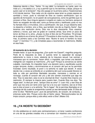 ¿Con quien me casare? – Luis Palau
Debemos decirle a Dios: "Señor. Yo soy débil. La tentación es fuerte, pero me 
rindo a ti, y me dedico a ti, y voy a permitir que tu me domines y dirijas, porque no 
quiero caer en la tentación". Hay otro pasaje en la primera carta a Tesalonicenses 
4:4­8 donde leemos: "Que cada uno de vosotros sepa tener su propia esposa en 
santidad   y   honor,   pues   la   voluntad   de   Dios   es   vuestra   santificación;   que   os 
apartéis de fornicación; no en pasión de concupiscencia, como los gentiles que no 
conocen a Dios. Que ninguno agravie ni engañe en nada a su hermano, porque el 
Señor es vengador de todo esto, como ya hemos dicho y testificado; pues no nos 
ha llamado Dios a inmundicia, sino a santificación. Así que, el que desecha esto; 
no desecha a hombre, sino a Dios, que también nos dio su Espíritu Santo". Aquí 
tenemos   otra   restricción   divina.   Dios   nos   lo   dice   claramente.   Para   vosotros, 
solteros y novios, que esto se grabe en vuestras almas. Que entre un poco de 
temor de Dios en tu alma. ¿Acaso no dice el libro de los Proverbios: "El principio 
de la sabiduría es el temor de Jehová"? Proverbios lo dice muchas veces. Otra vez 
mas, la primera carta  a  los Corintios dice: "Bueno le  sería  al  hombre no  tocar 
mujer" (1 Corintios 7:1) .y de inmediato pasa a recomendar el matrimonio. Medita 
en esa frase. 


AI momento de tu decisión
Amable lector, tú que me preguntas ¿Con quién me Casaré?, magnifica pregunta. 
Parte   de   la   respuesta   es   ésta:   si   quieres   tener   la   capacidad   de   escoger 
sabiamente   tu   novia   o   novio,   abstente   de   la   impureza   sexual.   Las   caricias   y 
manoseos que no convienen, hacen difícil, e imposible, que tomes una decisión 
inteligente con respecto al matrimonio. ¿Por qué? Porque la conciencia se siente 
culpable, manchada. Es imposible hacer una decisión sana y equilibrada cuando 
surgen temores, dudas y recriminaciones en el corazón del que se ha permitido 
liviandad. Como resultado, el joven o la señorita no sabe que decidir. A veces 
decide mal, a veces se embrolla en un problema del cual nunca puede librarse en 
toda   su   vida   por   permitirse   libertades   sexuales,   manoseos   y   caricias   en   el 
noviazgo, cuando el corazón del uno y del otro sienten vivamente que algo les 
dice: "Eso no esta bien, esta no es la voluntad de Dios". Cuando Dios impone una 
restricción, El siempre la impone para nuestro bien. Cuando Dios nos dice: "No 
hagas esto”, lo dice por amor, "porque Dios es amor" (1 Juan 4:8); y ese Dios de 
amor que nos ama con tanto amor que fue a la cruz por nosotros, ese es el Dios 
que le dice al joven o a la señorita: "No lo hagas". No te permitas libertades en el 
noviazgo de las cuales te arrepentirás cuando ya sea demasiado tarde. El Dios de 
amor te dice: "Mantente puro", puro de pensamiento, de corazón, de conducta, y 
entonces serás feliz. Porque como dijo el Señor Jesús: "Bienaventurados los de 
limpio corazón, porque ellos (y sólo ellos) verán a Dios" (Mateo 5:8)




19. ¿YA HICISTE TU DECISIÓN?
Un día estábamos en cierto país centroamericano y al tener nuestra conferencia 
en una de las grandes creadas vino a conversar con nosotros una mujer joven. 
                                                                         Editado por Ismael Morales
 